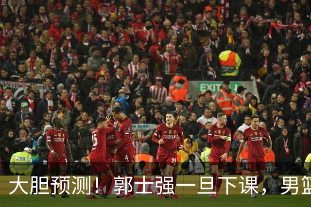 大胆预测！郭士强一旦下课，男篮新主帅99％在以下会在这三人之间产生
