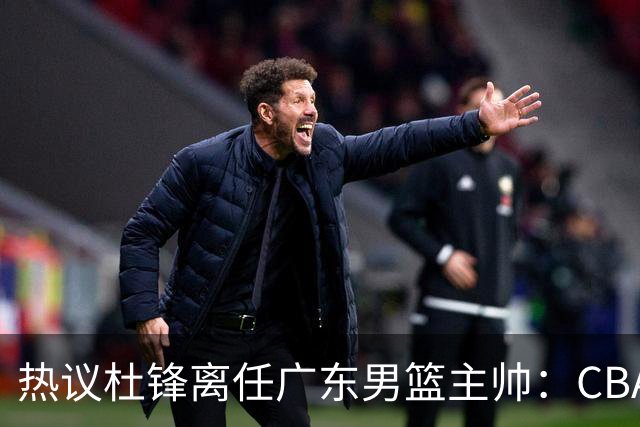 热议杜锋离任广东男篮主帅：CBA生涯执教大圆满 球迷祝福一切顺利
