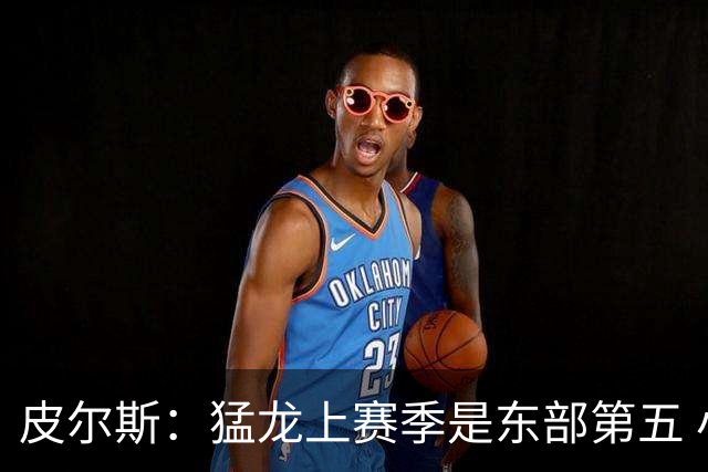 皮尔斯：猛龙上赛季是东部第五 小卡健康时猛龙是争冠热门